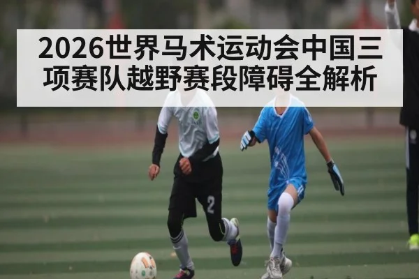 2026世界马术运动会中国三项赛队越野赛段障碍全解析