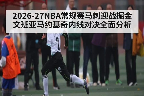 2026-27NBA常规赛马刺迎战掘金 文班亚马约基奇内线对决全面分析