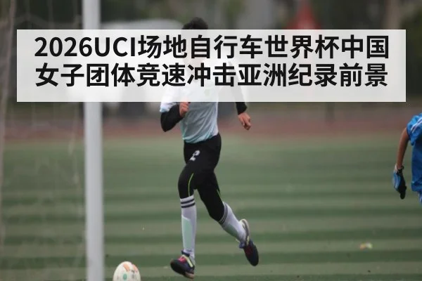 2026UCI场地自行车世界杯中国女子团体竞速冲击亚洲纪录前景
