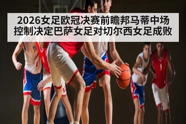 2026女足欧冠决赛前瞻邦马蒂中场控制决定巴萨女足对切尔西女足成败