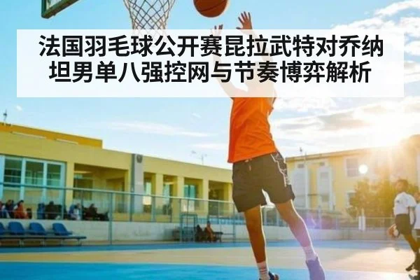 法国羽毛球公开赛昆拉武特对乔纳坦男单八强控网与节奏博弈解析 - Kaiyun